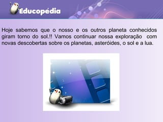 Hoje sabemos que o nosso e os outros planeta conhecidos giram torno do sol.!! Vamos continuar nossa exploração  com novas descobertas sobre os planetas, asteróides, o sol e a lua. 