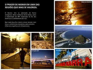 PRAIA DA RESERVA

O PRAZER DE MORAR EM UMA DAS
REGIÕES QUE MAIS SE VALORIZA.

O Recreio tem se valorizado de forma
vertiginosa. Várias melhorias foram feitas, como
a implantação do BRT, duplicação da Av. das
Américas e o asfaltamento de ruas.

Mas nada disso fez o bairro crescer demais, nem
tirou o conforto dos moradores, pelo contrário:
O Recreio só ganhou em infraestrutura.
                                                                              PRAIA DO PONTAL




                                         BOSQUE DA BARRA
                                         ESTAÇÃO BRT       RIO DESIGN BARRA




                      PRAIA DO RECREIO
 