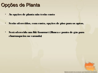 Opções de Planta
 •   As opções de planta não terão custo


 •   Serão oferecidos, com custo, opções de piso para os aptos.


 •   Será oferecido um Kit Gourmet (Banca e ponto de gás para
     churrasqueira na varanda)




                                               Material provisório de uso exclusivo para treinamento de corretores
 