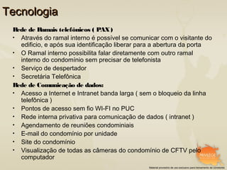 Tecnologia
 Rede de Ramais telefônicos ( PAX )
 • Através do ramal interno é possível se comunicar com o visitante do
   edificio, e após sua identificação liberar para a abertura da porta
 • O Ramal interno possibilita falar diretamente com outro ramal
   interno do condomínio sem precisar de telefonista
 • Serviço de despertador
 • Secretária Telefônica
 Rede de Comunicação de dados:
 • Acesso a Internet e Intranet banda larga ( sem o bloqueio da linha
   telefônica )
 • Pontos de acesso sem fio WI-FI no PUC
 • Rede interna privativa para comunicação de dados ( intranet )
 • Agendamento de reuniões condominiais
 • E-mail do condomínio por unidade
 • Site do condomínio
 • Visualização de todas as câmeras do condomínio de CFTV pelo
   computador
                                                Material provisório de uso exclusivo para treinamento de corretores
 