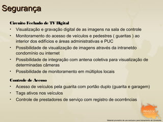 Segurança
 Circuito Fechado de TV Digital
 •   Visualização e gravação digital de as imagens na sala de controle
 •   Monitoramento do acesso de veículos e pedestres ( guaritas ) ao
     interior dos edifícios e áreas administrativas e PUC
 •   Possibilidade de visualização de imagens através da intranetdo
     condomínio ou internet
 •   Possibilidade de integração com antena coletiva para visualização de
     determinadas câmeras
 •   Possibilidade de monitoramento em múltiplos locais

 Controle de Acesso
 •   Acesso de veículos pela guarita com portão duplo (guarita e garagem)
 •   Tags ativos nos veículos
 •   Controle de prestadores de serviço com registro de ocorrências



                                                    Material provisório de uso exclusivo para treinamento de corretores
 