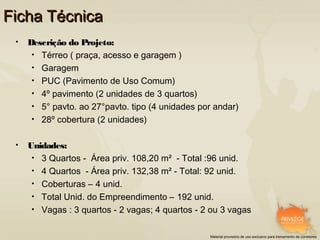 Ficha Técnica
 •   Descrição do Projeto:
      • Térreo ( praça, acesso e garagem )
      • Garagem
      • PUC (Pavimento de Uso Comum)
      • 4º pavimento (2 unidades de 3 quartos)
      • 5° pavto. ao 27°pavto. tipo (4 unidades por andar)
      • 28º cobertura (2 unidades)


 •   Unidades:
      • 3 Quartos - Área priv. 108,20 m² - Total :96 unid.
      • 4 Quartos - Área priv. 132,38 m² - Total: 92 unid.
      • Coberturas – 4 unid.
      • Total Unid. do Empreendimento – 192 unid.
      • Vagas : 3 quartos - 2 vagas; 4 quartos - 2 ou 3 vagas


                                                  Material provisório de uso exclusivo para treinamento de corretores
 