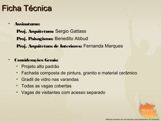 Ficha Técnica
 •   Assinaturas:
     Proj. Arquitetura: Sergio Gattass
     Proj. Paisagismo: Benedito Abbud
     Proj. Arquitetura de Interiores: Fernanda Marques

 •   Considerações Gerais:
      • Projeto alto padrão
      • Fachada composta de pintura, granito e material cerâmico
      • Gradil de vidro nas varandas
      • Todas as vagas cobertas
      • Vagas de visitantes com acesso separado




                                                Material provisório de uso exclusivo para treinamento de corretores
 