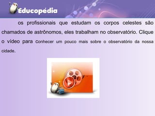 os profissionais que estudam os corpos celestes são chamados de astrônomos, eles trabalham no observatório. Clique o vídeo para c onhecer um pouco mais sobre o observatório da nossa cidade . 