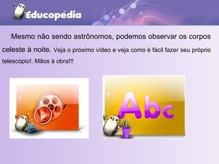 Mesmo não sendo astrônomos, podemos observar os corpos celeste à noite.  Veja o próximo vídeo e veja como é fácil fazer seu próprio telescópio!. Mãos à obra!!! 