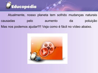 Atualmente, nosso planeta tem sofrido mudanças naturais causadas pelo aumento da poluição Mas nos podemos ajudar!!!! Veja como é fácil no vídeo abaixo. 