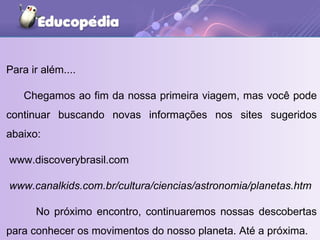 Para ir além....  Chegamos ao fim da nossa primeira viagem, mas você pode continuar buscando novas informações nos sites sugeridos abaixo: www.discoverybrasil.com www.canalkids.com.br/cultura/ciencias/astronomia/planetas.htm No próximo encontro, continuaremos nossas descobertas para conhecer os movimentos do nosso planeta. Até a próxima. 