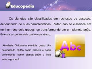 Os planetas são classificados em rochosos ou gasosos, dependendo de suas características. Plutão não se classifica em nenhum dos dois grupos, se transformando em um planeta-anão.  Entenda um pouco mais com o texto abaixo.  Atividade: Dividam-se em dois  grupo. Um defendendo plutão como planeta e outro defendendo como planeta-anão e liste seus argumento.  