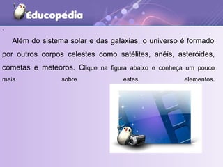 ,   Além do sistema solar e das galáxias, o universo é formado por outros corpos celestes como satélites, anéis, asteróides, cometas e meteoros. C lique na figura abaixo e conheça um pouco mais sobre estes elementos. 