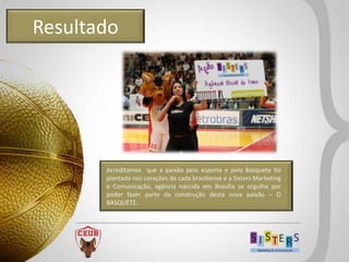 Resultado




       Acreditamos que a paixão pelo esporte e pelo Basquete foi
       plantada nos corações de cada brasiliense e a Sisters Marketing
       e Comunicação, agência nascida em Brasília se orgulha por
       poder fazer parte da construção desta nova paixão – O
       BASQUETE.
 