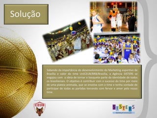 Solução




          Sabendo da importância do desenvolvimento do Marketing esportivo de
          Brasília e valor do time UniCEUB/BRB/Brasília, a Agência SISTERS se
          engajou com a ideia de tornar o basquete parte da identidade de todos
          os brasilienses. O objetivo é contribuir com o sucesso do time por meio
          de uma plateia animada, que se envolva com o time e tenha vontade de
          participar de todas as partidas torcendo com fervor e amor pelo nosso
          time.
 