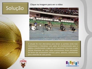 Clique na imagem para ver o vídeo

Solução




          A solução foi criar alternativas para deixar as partidas ainda mais
          interessantes e interativas, com ações de entretenimento para o
          público, transformando o jogo em um espetáculo. Com isso, a cada
          partida disputada em casa, ações promocionais foram planejadas
          de forma que arrancassem sorrisos, gritos, aplausos, contribuindo
          para a diversão de cada partida.
 