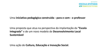 Uma iniciativa pedagógica construída - para e com - o professor

Uma proposta que atua na perspectiva da implantação da “Escola
Integrada” e de um novo modelo de Desenvolvimento Local
Sustentável

Uma ação de Cultura, Educação e Inovação Social.

 