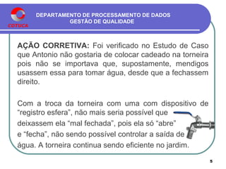 DEPARTAMENTO DE PROCESSAMENTO DE DADOS
GESTÃO DE QUALIDADE
AÇÃO CORRETIVA: Foi verificado no Estudo de Caso
que Antonio não gostaria de colocar cadeado na torneira
pois não se importava que, supostamente, mendigos
usassem essa para tomar água, desde que a fechassem
direito.
Com a troca da torneira com uma com dispositivo de
“registro esfera”, não mais seria possível que
deixassem ela “mal fechada”, pois ela só “abre”
e “fecha”, não sendo possível controlar a saída de
água. A torneira continua sendo eficiente no jardim.
5
 