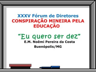 XXXV Fórum de Diretores CONSPIRAÇÃO MINEIRA PELA EDUCAÇÃO  “ Eu quero ser dez”  E.M. Noêmi Pereira da Costa Buenópolis/MG  