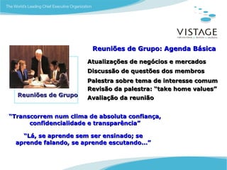 Reuniões de Grupo: Agenda Básica

                       Atualizações de negócios e mercados
                       Discussão de questões dos membros
                       Palestra sobre tema de interesse comum
                       Revisão da palestra: “take home values”
  Reuniões de Grupo    Avaliação da reunião


“Transcorrem num clima de absoluta confiança,
      confidencialidade e transparência”

    “Lá, se aprende sem ser ensinado; se
  aprende falando, se aprende escutando...”
 