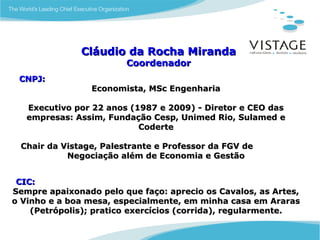 Cláudio da Rocha Miranda
                        Coordenador
 CNPJ:
                 Economista, MSc Engenharia

   Executivo por 22 anos (1987 e 2009) - Diretor e CEO das
   empresas: Assim, Fundação Cesp, Unimed Rio, Sulamed e
                           Coderte

 Chair da Vistage, Palestrante e Professor da FGV de
           Negociação além de Economia e Gestão


 CIC:
Sempre apaixonado pelo que faço: aprecio os Cavalos, as Artes,
o Vinho e a boa mesa, especialmente, em minha casa em Araras
    (Petrópolis); pratico exercícios (corrida), regularmente.
 