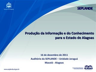 Produção da Informação e do Conhecimento para o Estado de Alagoas 16 de dezembro de 2011 Auditório da SEPLANDE – Unidade Jaraguá Maceió - Alagoas 