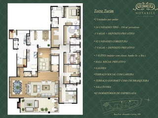 Torre Turim 2 Unidades por andar 14 UNIDADES TIPO – 356 m² privativos 5 VAGAS + DEPÓSITO PRIVATIVO 02 UNIDADES COBERTURA 7 VAGAS + DEPÓSITO PRIVATIVO 5 SUÍTES (máster com closet, banho Sr. e Sra.)  HALL SOCIAL PRIVATIVO GALERIA TERRAÇO SOCIAL COM LAREIRA TERRAÇO GOURMET COM CHURRASQUEIRA SALA ÍNTIMA  02 DORMITÓRIOS DE EMPREGADA Rua Prof. Alexandre Correa, 300  