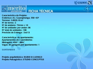 C aracterís tica do Projeto:
E ndereço: A v. Guarapiranga, 550 –S P
Terreno: 3.8929,10 m²
Nº de torres : 2
Nº de andares : Térreo + 14
Nº de unidades por andar: 06
Nº total de unidades : 198
Previs ão de E ntrega: S et/13
C aracterís ticas do apartamento:
A partamentos de 2 dormitórios
Metragem: 45m² / 46m²
Vagas de garagem por apartamento: 1
S A NTA NDE R
Projeto arquitetônico: RUBIO & LUONGO
Projeto Pais agís tico: S TUDIO C ONC E PTUS