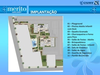 11
     10                    01 – Playground
               08          02 – Piscina Adulto Infantil
                           com Deck
               06 07       03 – Quadra Gramada
                 01        04 – Churrasqueiras e Forno
                           para Pizza
               05          05 – Salão de Festas - Adulto
                      09   06 – Brinquedoteca
          02               07 – Salão de Festas - Infantil
                           08 – Sala de Ginástica
          04               09 – Salão de Jogos
                           10 – Guarita de Segurança
                           11 – Portão de Entrada

                 03
 