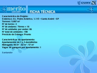 C aracterís tica do Projeto:
E ndereço: A v. Pedro A mérico, 1.115 – S anto A ndré - S P
Terreno: 5.097 m²
Nº de torres : 2
Nº de andares : Térreo + 16
Nº de unidades por andar: 06
Nº total de unidades : 198
Previs ão de E ntrega: Pronto

C aracterís ticas do apartamento:
A partamentos de 2 e 3 dormitórios
Metragem: 50 m² / 52 m² / 57 m²
Vagas de garagem por apartamento: 1

S antander
 