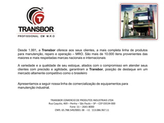 Desde 1.991, a Transbor oferece aos seus clientes, a mais completa linha de produtos 
para manutenção, reparo e operação – MRO. São mais de 10.000 itens provenientes das 
maiores e mais respeitadas marcas nacionais e internacionais 
A variedade e a qualidade de seu estoque, aliados com o compromisso em atender seus 
clientes com precisão e agilidade, garantiram a Transbor, posição de destaque em um 
mercado altamente competitivo como o brasileiro 
TRANSBOR COMERCIO DE PRODUTOS INDUSTRIAIS LTDA 
Rua Caquito, 469 – Penha – São Paulo – SP – CEP 03534-000 
Fone: 11 – 2641-8000 
CNPJ. 65.788.549/0001-38 - I.E. 113.086.967.11 
Sede Propria 
Apresentamos a seguir nossa linha de comercialização de equipamentos para 
manutenção industrial. 
 