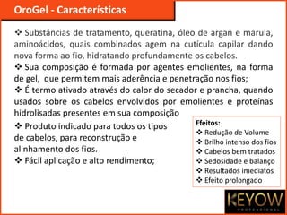  Substâncias de tratamento, queratina, óleo de argan e marula,
aminoácidos, quais combinados agem na cutícula capilar dando
nova forma ao fio, hidratando profundamente os cabelos.
 Sua composição é formada por agentes emolientes, na forma
de gel, que permitem mais aderência e penetração nos fios;
 É termo ativado através do calor do secador e prancha, quando
usados sobre os cabelos envolvidos por emolientes e proteínas
hidrolisadas presentes em sua composição
OroGel - Características
Efeitos:
 Redução de Volume
 Brilho intenso dos fios
 Cabelos bem tratados
 Sedosidade e balanço
 Resultados imediatos
 Efeito prolongado
 Produto indicado para todos os tipos
de cabelos, para reconstrução e
alinhamento dos fios.
 Fácil aplicação e alto rendimento;
 