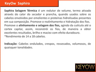Saphira Selagem Térmica é um redutor de volume, termo ativado
através do calor do secador e prancha, quando usados sobre os
cabelos envolvidos por emolientes e proteínas hidrolisadas presentes
em sua composição. Promove o realinhamento e hidratação dos fios.
Promove o alinhamento e selagem dos fios, agindo da cutícula até o
cortex capilar, assim, reconstrói os fios, de maneira a obter
excelentes resultados, brilho e maciez com efeito duradouro.
*Rendimento de 14 a 18 cabelos.
Indicação: Cabelos ondulados, crespos, ressecados, volumosos, de
quaisquer tonalidades.
KeyOw Saphira
 
