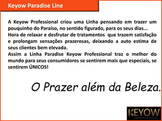 A Keyow Professional criou uma Linha pensando em trazer um
pouquinho do Paraíso, no sentido figurado, para os seus dias...
Hora de relaxar e desfrutar de tratamentos que trazem satisfação
e prolongam sensações prazerosas, deixando a auto estima de
seus clientes bem elevada.
Assim a Linha Paradise Keyow Professional traz o melhor do
mundo para seus consumidores se sentirem mais que especiais, se
sentirem ÚNICOS!
Keyow Paradise Line
O Prazer além da Beleza..
 