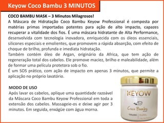 Keyow Professional
Keyow Coco Bambu 3 MINUTOS
COCO BAMBU MASK – 3 Minutos Milagrosos!
A Máscara de Hidratação Coco Bambu Keyow Professional é composta por
matérias primas importadas potentes para ação de alto impacto, capazes
recuperar a vitalidade dos fios. É uma máscara hidratante de Alta Performance,
desenvolvida com tecnologia inovadora, enriquecida com os óleos essenciais,
silicones especiais e emolientes, que promovem a rápida absorção, com efeito de
choque de brilho, profunda e imediata hidratação.
Também contém óleo de Argan, originário da Africa, que tem ação de
regeneração total dos cabelos. Ele promove maciez, brilho e maleabilidade, além
de formar uma película protetora sob o fio.
É um SOS prático, com ação de impacto em apenas 3 minutos, que permite a
aplicação no próprio lavatório.
MODO DE USO
Após lavar os cabelos, aplique uma quantidade razoável
da Máscara Coco Bambu Keyow Professional em toda a
extensão dos cabelos. Massageie-os e deixe agir por 3
minutos. Em seguida, enxágüe com água morna.
 