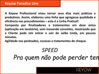 A Keyow Professional visou tornar seus dias mais práticos e
produtivos. Assim, elaborou uma linha que agregasse qualidade e
eficiência nos procedimentos – esta é a Linha Pratical!
Composta por finalizadores e tratamentos em dose única
(aplicação em lavatório), vem inovando conceitos, mostrando que
a Cliente pode sim entrar e sair do salão Linda, em poucos
minutos.
Agilidade nos penteados, escovas e tratamentos de choque.
Keyow Paradise Line
SPEED
Pra quem não pode perder tem
 
