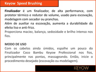 Keyow Professional
Keyow Speed Brushing
Finalizador é um finalizador, de alta performance, com
protetor térmico e redutor de volume, usado para escovação,
modelagem com secador ou pranchas.
Além de auxiliar na escovação, aumenta a durabilidade do
efeito liso e anti-frizz.
Proporciona maciez, balanço, sedosidade e brilho intenso nos
fios.
MODO DE USO
Com os cabelos ainda úmidos, espalhe um pouco do
Finalizador Coco Bambu Keyow Professional nos fios,
principalmente nas pontas, massageando. Então, inicie o
procedimento desejado (escovação ou modelagem).
 