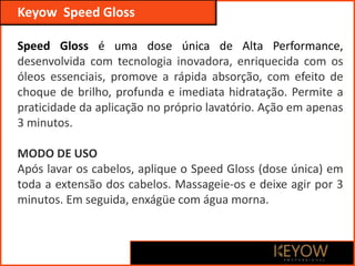 Keyow Professional
Keyow Speed Gloss
Speed Gloss é uma dose única de Alta Performance,
desenvolvida com tecnologia inovadora, enriquecida com os
óleos essenciais, promove a rápida absorção, com efeito de
choque de brilho, profunda e imediata hidratação. Permite a
praticidade da aplicação no próprio lavatório. Ação em apenas
3 minutos.
MODO DE USO
Após lavar os cabelos, aplique o Speed Gloss (dose única) em
toda a extensão dos cabelos. Massageie-os e deixe agir por 3
minutos. Em seguida, enxágüe com água morna.
 