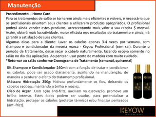 Kit Shampoo e Condicionador 240ml: com a função de tratar e condicionar
os cabelos, pode ser usado diariamente, auxiliando na manutenção, de
maneira a perdurar o efeito do tratamento profissional.
Máscara Hidratação 250g: Hidrata profundamente os fios, deixando os
cabelos sedosos, mantendo o brilho e maciez.
Oléo de Argan: Com ação anti-frizz, auxiliam na escovação, promove um
brilho intenso. Estes óleos podem ser usados, para potencializar a
hidratação, proteger os cabelos (protetor térmico) e/ou finalizar penteados
(anti-frizz).
Manutenção
Procedimento - Home Care
Para os tratamentos de salão se tornarem ainda mais eficientes e visíveis, é necessário que
os profissionais orientem seus clientes a utilizarem produtos apropriados. O profissional
poderá ainda vender estes produtos, acrescentando mais valor a sua receita $ mensal.
Assim, obterá mais lucratividade, maior eficácia nos resultados do tratamento e ainda, irá
garantir a satisfação de suas clientes.
Algumas dicas para a cliente: Lavar os cabelos apenas 3-4 vezes por semana, com
shampoo e condicionador da mesma marca - Keyow Professional (sem sal). Durante o
período de tratamento, deixe secar o cabelo naturalmente, fazendo escova somente no
salão no dia das aplicações. Ao pentear, usar pente de madeira com muito cuidado.
*Retornar ao salão conforme Cronograma de Tratamento (semanal, quinzenal)
 