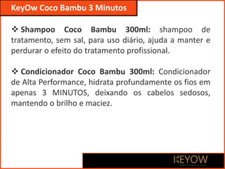  Shampoo Coco Bambu 300ml: shampoo de
tratamento, sem sal, para uso diário, ajuda a manter e
perdurar o efeito do tratamento profissional.
 Condicionador Coco Bambu 300ml: Condicionador
de Alta Performance, hidrata profundamente os fios em
apenas 3 MINUTOS, deixando os cabelos sedosos,
mantendo o brilho e maciez.
KeyOw Coco Bambu 3 Minutos
 