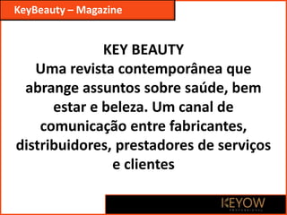 KEY BEAUTY
Uma revista contemporânea que
abrange assuntos sobre saúde, bem
estar e beleza. Um canal de
comunicação entre fabricantes,
distribuidores, prestadores de serviços
e clientes
KeyBeauty – Magazine
 