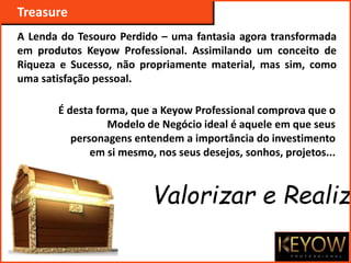 Treasure
A Lenda do Tesouro Perdido – uma fantasia agora transformada
em produtos Keyow Professional. Assimilando um conceito de
Riqueza e Sucesso, não propriamente material, mas sim, como
uma satisfação pessoal.
É desta forma, que a Keyow Professional comprova que o
Modelo de Negócio ideal é aquele em que seus
personagens entendem a importância do investimento
em si mesmo, nos seus desejos, sonhos, projetos...
Valorizar e Realiza
 