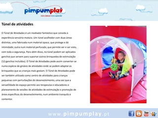 Túnel de atividades

O Túnel de Atividades é um mediador fantástico que convida à
experiência sensório-motora. Um túnel acolhedor com duas áreas
distintas, uma fabricada num material opaco, que protege e dá
intimidade; outra num material perfurado, que permite ver e ser visto,
com toda a segurança. Para além disso, no túnel podem ser aplicados
ganchos que servem para suportar outros brinquedos de estimulação
(12 ganchos incluídos). O Túnel de Atividades pode assim converter-se
numa espécie de ginásio de atividades onde se podem adaptar os
brinquedos que as crianças mais gostam. O Túnel de Atividades pode
ser também utilizado como centro de atividades para crianças
pequenas com perturbações do desenvolvimento, uma vez que a
versatilidade do espaço permite aos terapeutas e educadores o
planeamento de sessões de atividades de estimulação e promoção de
áreas específicas do desenvolvimento, num ambiente tranquilo e
contentor.




                                           www.pimpumplay.pt
 