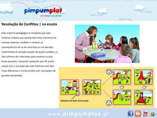 Resolução de Conflitos | na escola

Este material pedagógico é composto por sete
histórias simples que apresentam duas maneiras de
resolver diversos conflitos e mostrar as
consequências de se ter uma boa ou má decisão.
Cada história é contada através de quatro cartões, os
dois últimos são reversíveis para mostrar os dois
finais possíveis. Conjunto composto por CD áudio
(mp3) com a narração das sete histórias com dois
finais diferentes e trinta cartões com ilustrações de
grandes dimensões.




                                             www.pimpumplay.pt
 