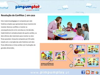 Resolução de Conflitos | em casa

Este material pedagógico é composto por sete
histórias simples que apresentam duas maneiras de
resolver diversos conflitos e mostrar as
consequências de se ter uma boa ou má decisão.
Cada história é contada através de quatro cartões, os
dois últimos são reversíveis para mostrar os dois
finais possíveis. Conjunto composto por CD áudio
(mp3) com a narração das sete histórias com dois
finais diferentes e trinta cartões com ilustrações de
grandes dimensões.




                                             www.pimpumplay.pt
 