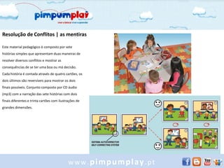 Resolução de Conflitos | as mentiras

Este material pedagógico é composto por sete
histórias simples que apresentam duas maneiras de
resolver diversos conflitos e mostrar as
consequências de se ter uma boa ou má decisão.
Cada história é contada através de quatro cartões, os
dois últimos são reversíveis para mostrar os dois
finais possíveis. Conjunto composto por CD áudio
(mp3) com a narração das sete histórias com dois
finais diferentes e trinta cartões com ilustrações de
grandes dimensões.




                                             www.pimpumplay.pt
 