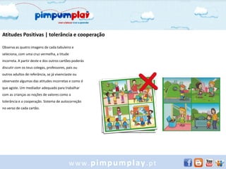 Atitudes Positivas | tolerância e cooperação

Observa as quatro imagens de cada tabuleiro e
seleciona, com uma cruz vermelha, a titude
incorreta. A partir deste e dos outros cartões poderás
discutir com os teus colegas, professores, pais ou
outros adultos de referância, se já vivenciaste ou
observaste algumas das atitudes incorretas e como é
que agiste. Um mediador adequado para trabalhar
com as crianças as noções de valores como a
tolerância e a cooperação. Sistema de autocorreção
no verso de cada cartão.




                                            www.pimpumplay.pt
 