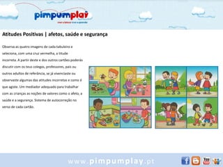 Atitudes Positivas | afetos, saúde e segurança

Observa as quatro imagens de cada tabuleiro e
seleciona, com uma cruz vermelha, a titude
incorreta. A partir deste e dos outros cartões poderás
discutir com os teus colegas, professores, pais ou
outros adultos de referância, se já vivenciaste ou
observaste algumas das atitudes incorretas e como é
que agiste. Um mediador adequado para trabalhar
com as crianças as noções de valores como o afeto, a
saúde e a segurança. Sistema de autocorreção no
verso de cada cartão.




                                            www.pimpumplay.pt
 