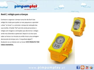 Kwid | relógio para crianças

Conhecer e organizar o tempo nunca foi tão fácil! Este
relógio foi criado para ajudar os mais pequenos a aprender
a dizer "as horas" e a controlar o tempo de realização das
suas tarefas. O botão "Kid" permite ainda personalizar o
relógio com imagens e animações que vão tornar o relógio
ainda mais divertido e apetecível. Depois é só clicar para
saber as horas e os minutos ou então iniciar uma contagem
decrescente de tempo com a "ampulheta digital"!
Acabaram-se as chatices com as horas! ESTE PRODUTO TEM
VÍDEO DISPONÍVEL.




                                            www.pimpumplay.pt
 
