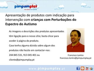 Apresentação de produtos com indicação para
intervenção com crianças com Perturbações do
Espectro do Autismo
  As imagens e descrições dos produtos apresentados
  têm ligação para o nosso sítio; basta clicar para
  aceder à página do produto.
  Caso tenha alguma dúvida sobre algum dos
  produtos não hesite em contactar-nos:
  244 845 531, 913 045 401 ou                                 Francisco Lontro
                                                      francisco.lontro@pimpumplay.pt
  cliente@pimpumplay.pt


                     www.pimpumplay.pt
 
