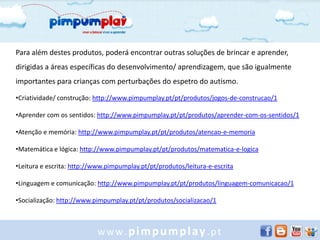 Para além destes produtos, poderá encontrar outras soluções de brincar e aprender,
dirigidas a áreas específicas do desenvolvimento/ aprendizagem, que são igualmente
importantes para crianças com perturbações do espetro do autismo.

•Criatividade/ construção: http://www.pimpumplay.pt/pt/produtos/jogos-de-construcao/1

•Aprender com os sentidos: http://www.pimpumplay.pt/pt/produtos/aprender-com-os-sentidos/1

•Atenção e memória: http://www.pimpumplay.pt/pt/produtos/atencao-e-memoria

•Matemática e lógica: http://www.pimpumplay.pt/pt/produtos/matematica-e-logica

•Leitura e escrita: http://www.pimpumplay.pt/pt/produtos/leitura-e-escrita

•Linguagem e comunicação: http://www.pimpumplay.pt/pt/produtos/linguagem-comunicacao/1

•Socialização: http://www.pimpumplay.pt/pt/produtos/socializacao/1



                           www.pimpumplay.pt
 