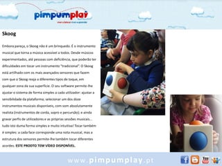 Skoog

Embora pareça, o Skoog não é um brinquedo. É o instrumento
musical que torna a música acessível a todos. Desde músicos
experimentados, até pessoas com deficiência, que poderão ter
dificuldades em tocar um instrumento “tradicional”. O Skoog
está artilhado com os mais avançados sensores que fazem
com que o Skoog reaja a diferentes tipos de toque, em
qualquer zona da sua superfície. O seu software permite-lhe
ajustar o sistema de forma simples a cada utilizador: ajustar a
sensibilidade da plataforma; selecionar um dos doze
instrumentos musicais disponíveis, com som absolutamente
realista (instrumentos de corda, sopro e percursão); e ainda
gravar perfis de utilizadores e as próprias sessões musicais...
tudo isto duma forma simples e muito intuitiva! Tocar também
é simples: a cada face corresponde uma nota musical, mas a
estrutura dos sensores permite-lhe também tocar diferentes
acordes. ESTE PRODTO TEM VÍDEO DISPONÍVEL.



                                             www.pimpumplay.pt
 