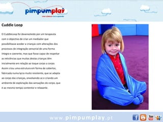 Cuddle Loop

O CuddleLoop foi desenvolvido por um terapeuta
com o objectivo de criar um mediador que
possibilitasse aceder a crianças com alterações dos
processos de integração sensorial de uma forma
íntegra e coerente, mas que fosse capaz de respeitar
as reticências que muitas destas crianças têm
inicialmente em relação ao toque corpo a corpo.
Assim criou uma estrutura em forma de cobertor,
fabricada numa lycra muito resistente, que se adapta
ao corpo das crianças, envolvendo-as e criando um
ambiente de exploração das sensações do corpo, que
é ao mesmo tempo contentor e relaxante.




                                           www.pimpumplay.pt
 
