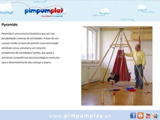 Pyramido

Pyramido é uma estrutura fantástica que vai criar
possibilidades imensas de actividades. A base do seu
sucesso reside no facto de permitir uma estimulação
vestibular única, acessível a um conjunto
variadíssimo de actividades/ tarefas, que ajuda a
estruturar competências psiconeurológicas essenciais
para o desenvolvimento das crianças e jovens.




                                            www.pimpumplay.pt
 